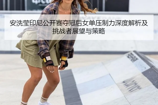 安洗莹印尼公开赛夺冠后女单压制力深度解析及挑战者展望与策略 | jiuyouhui