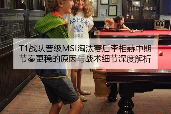 T1战队晋级MSI淘汰赛后李相赫中期节奏更稳的原因与战术细节深度解析