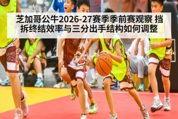 芝加哥公牛2026-27赛季季前赛观察 挡拆终结效率与三分出手结构如何调整 | jiuyouhui