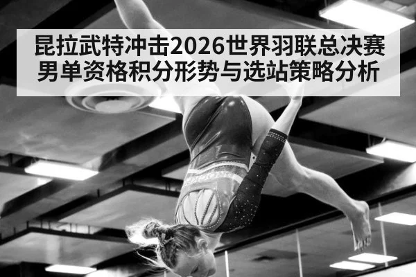 昆拉武特冲击2026世界羽联总决赛男单资格积分形势与选站策略分析
